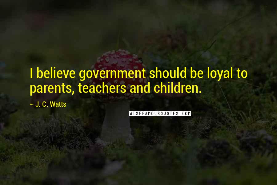 J. C. Watts Quotes: I believe government should be loyal to parents, teachers and children.