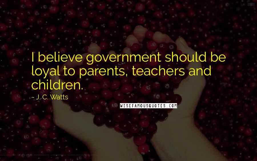 J. C. Watts Quotes: I believe government should be loyal to parents, teachers and children.