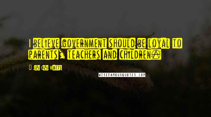 J. C. Watts Quotes: I believe government should be loyal to parents, teachers and children.