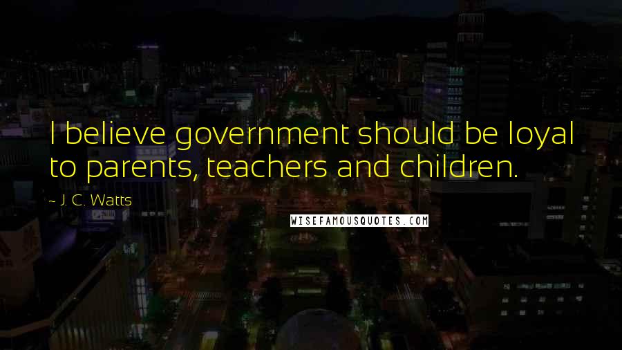 J. C. Watts Quotes: I believe government should be loyal to parents, teachers and children.