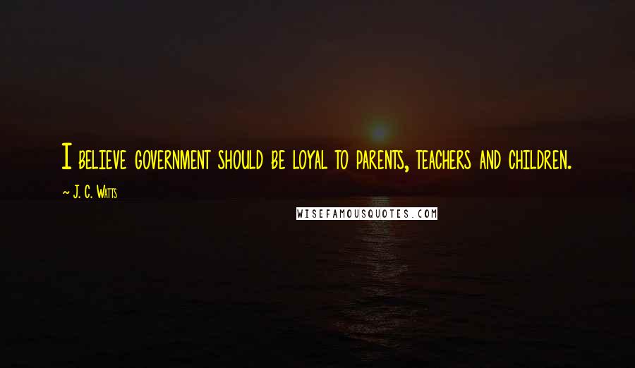 J. C. Watts Quotes: I believe government should be loyal to parents, teachers and children.