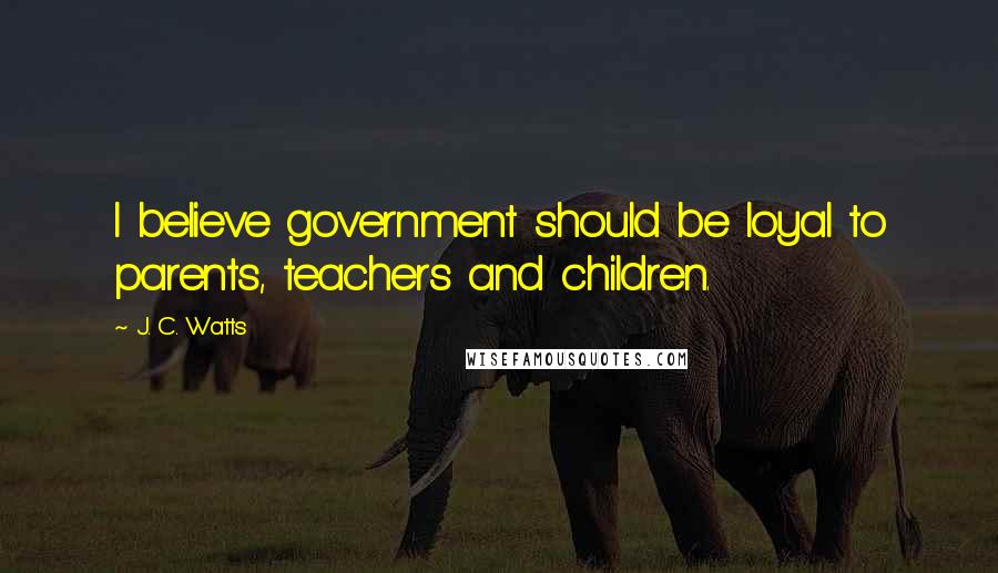 J. C. Watts Quotes: I believe government should be loyal to parents, teachers and children.