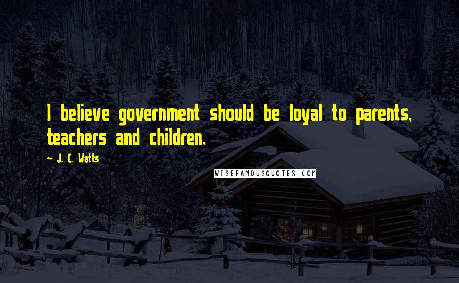 J. C. Watts Quotes: I believe government should be loyal to parents, teachers and children.