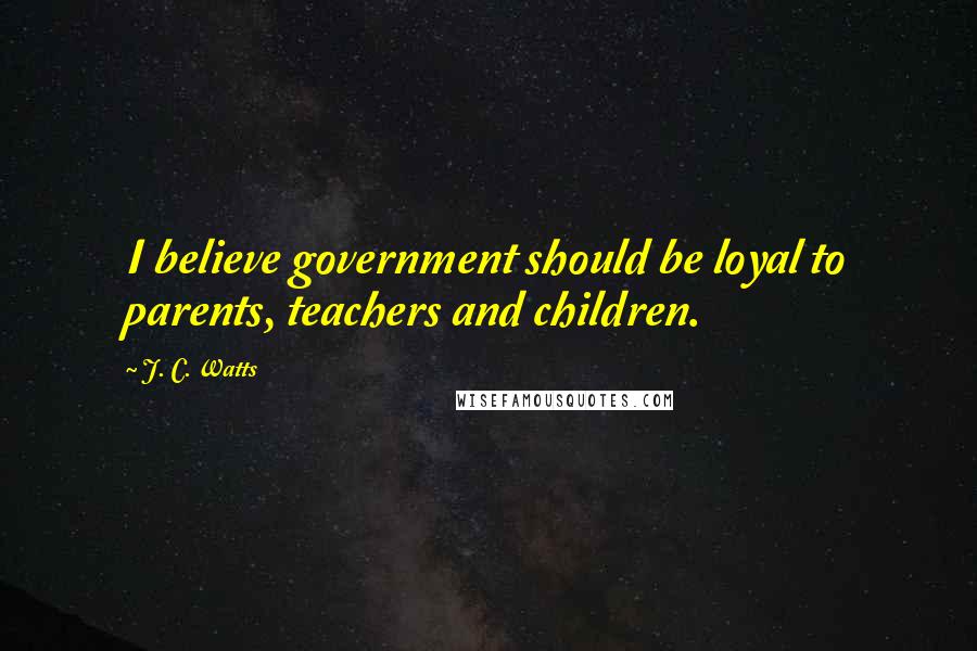 J. C. Watts Quotes: I believe government should be loyal to parents, teachers and children.