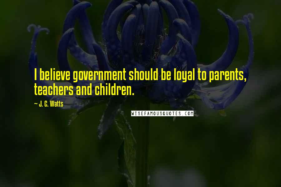 J. C. Watts Quotes: I believe government should be loyal to parents, teachers and children.