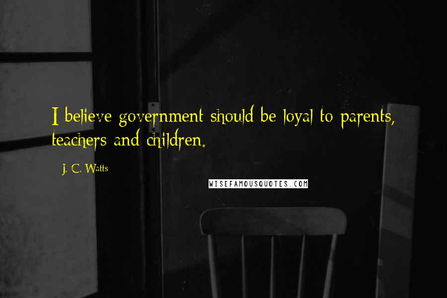 J. C. Watts Quotes: I believe government should be loyal to parents, teachers and children.