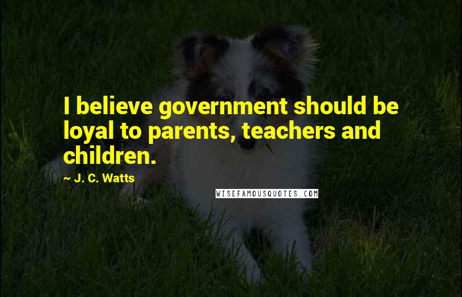 J. C. Watts Quotes: I believe government should be loyal to parents, teachers and children.