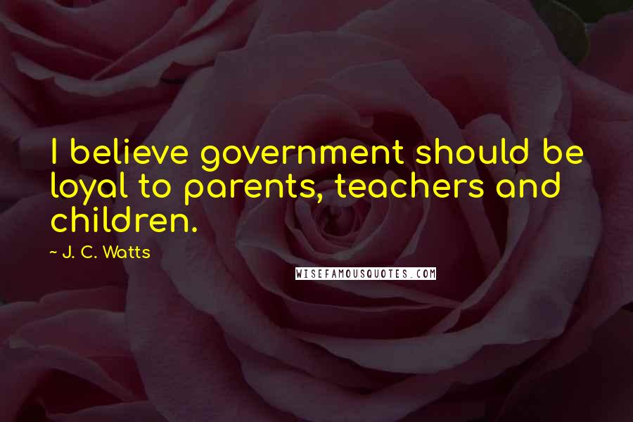 J. C. Watts Quotes: I believe government should be loyal to parents, teachers and children.