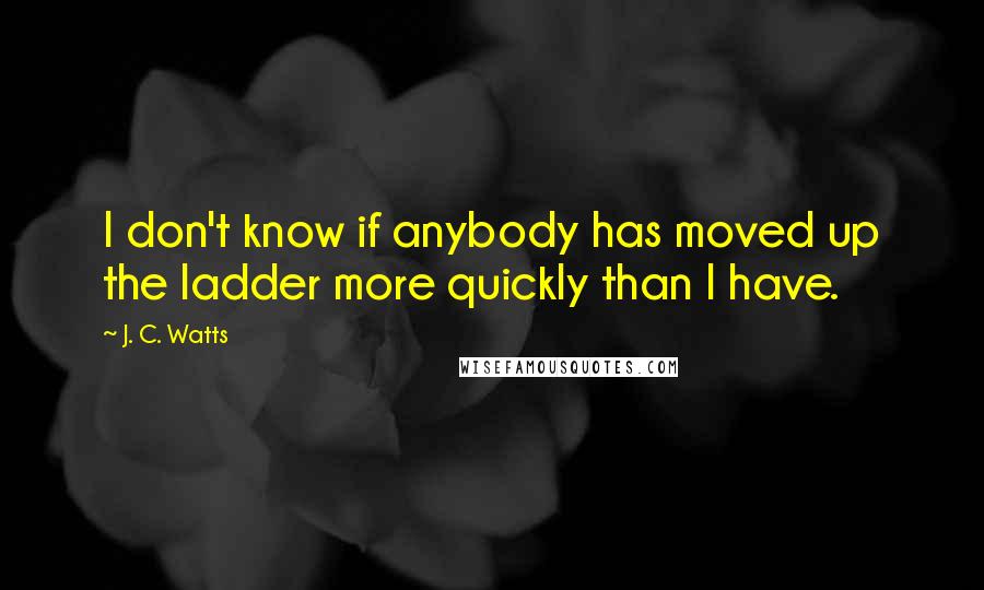 J. C. Watts Quotes: I don't know if anybody has moved up the ladder more quickly than I have.