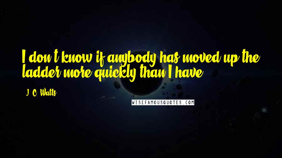 J. C. Watts Quotes: I don't know if anybody has moved up the ladder more quickly than I have.