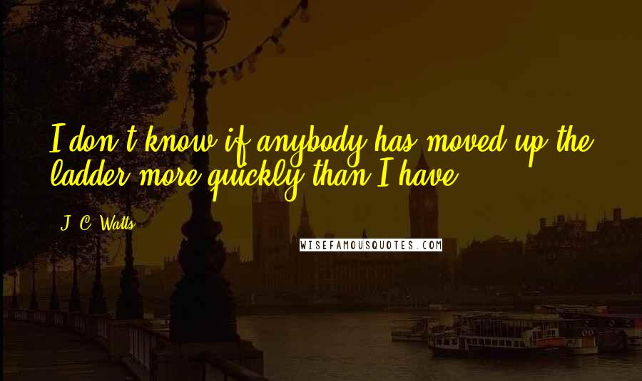 J. C. Watts Quotes: I don't know if anybody has moved up the ladder more quickly than I have.