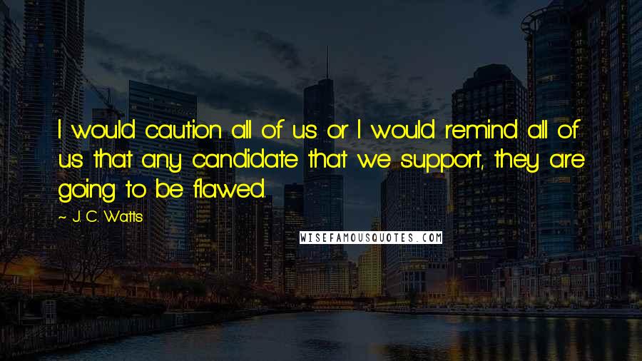 J. C. Watts Quotes: I would caution all of us or I would remind all of us that any candidate that we support, they are going to be flawed.