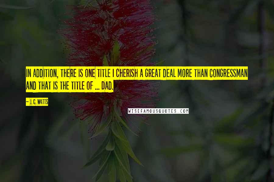 J. C. Watts Quotes: In addition, there is one title I cherish a great deal more than Congressman and that is the title of ... Dad.