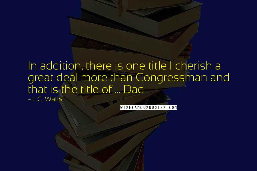 J. C. Watts Quotes: In addition, there is one title I cherish a great deal more than Congressman and that is the title of ... Dad.