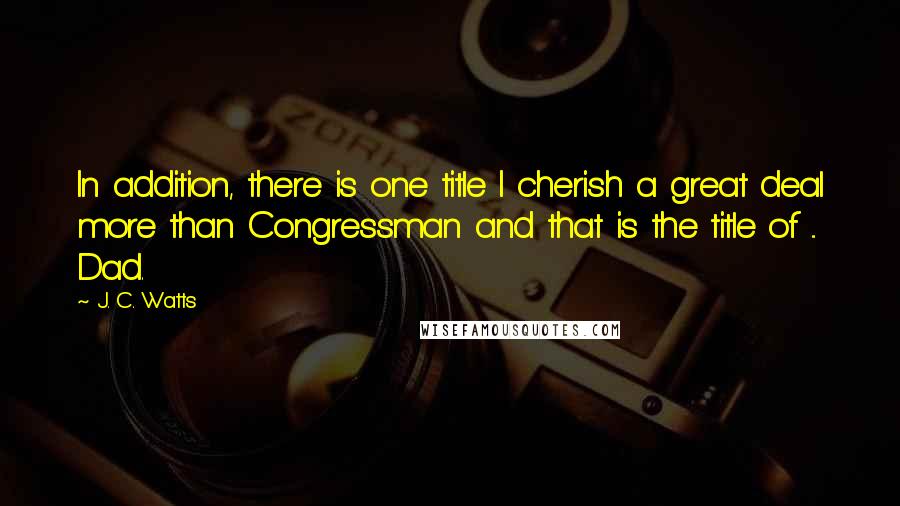 J. C. Watts Quotes: In addition, there is one title I cherish a great deal more than Congressman and that is the title of ... Dad.