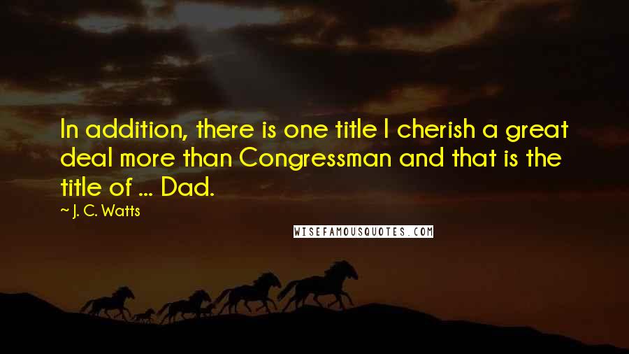 J. C. Watts Quotes: In addition, there is one title I cherish a great deal more than Congressman and that is the title of ... Dad.