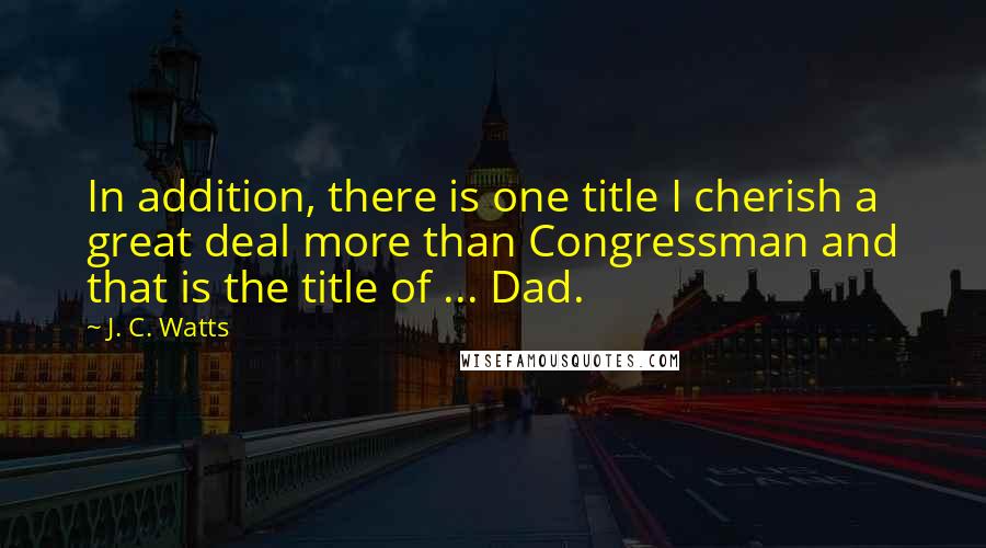 J. C. Watts Quotes: In addition, there is one title I cherish a great deal more than Congressman and that is the title of ... Dad.