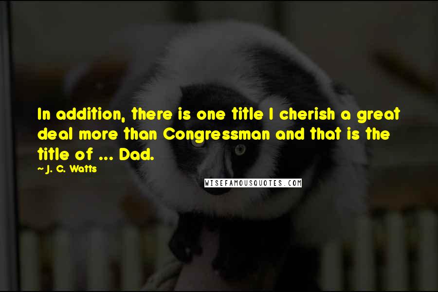 J. C. Watts Quotes: In addition, there is one title I cherish a great deal more than Congressman and that is the title of ... Dad.