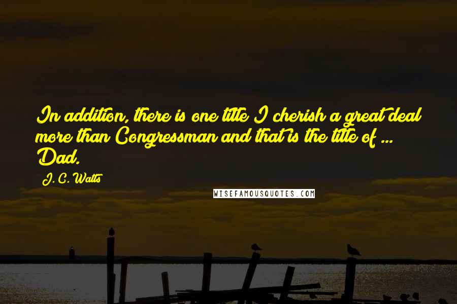 J. C. Watts Quotes: In addition, there is one title I cherish a great deal more than Congressman and that is the title of ... Dad.