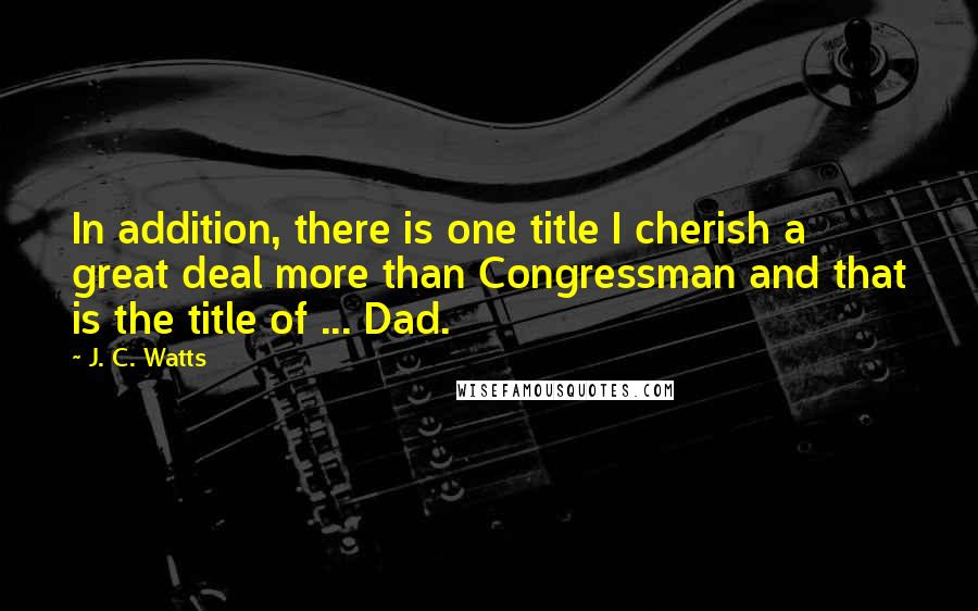 J. C. Watts Quotes: In addition, there is one title I cherish a great deal more than Congressman and that is the title of ... Dad.