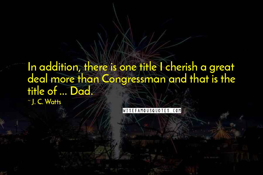 J. C. Watts Quotes: In addition, there is one title I cherish a great deal more than Congressman and that is the title of ... Dad.