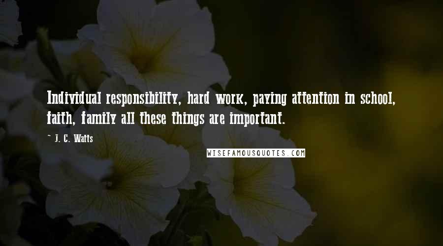 J. C. Watts Quotes: Individual responsibility, hard work, paying attention in school, faith, family all these things are important.