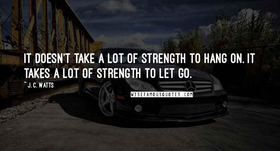 J. C. Watts Quotes: It doesn't take a lot of strength to hang on. It takes a lot of strength to let go.