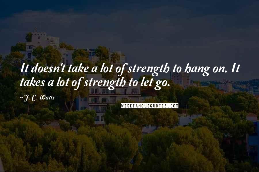 J. C. Watts Quotes: It doesn't take a lot of strength to hang on. It takes a lot of strength to let go.