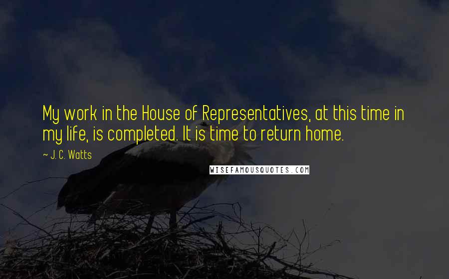 J. C. Watts Quotes: My work in the House of Representatives, at this time in my life, is completed. It is time to return home.
