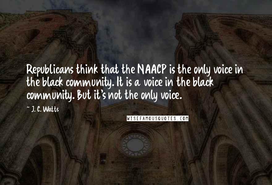 J. C. Watts Quotes: Republicans think that the NAACP is the only voice in the black community. It is a voice in the black community. But it's not the only voice.