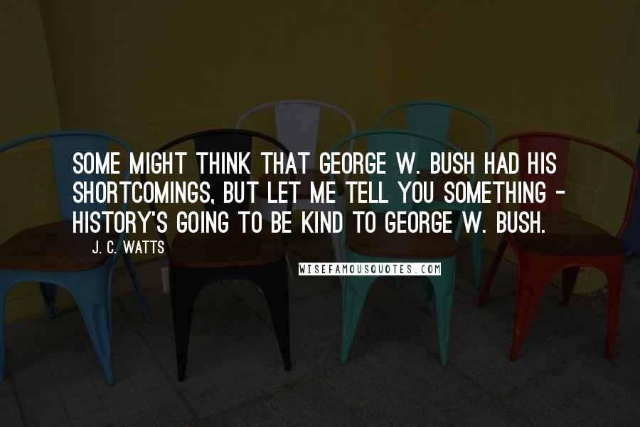 J. C. Watts Quotes: Some might think that George W. Bush had his shortcomings, but let me tell you something - history's going to be kind to George W. Bush.