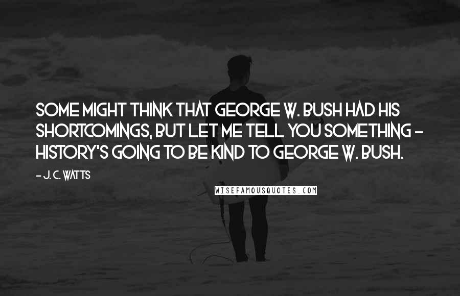 J. C. Watts Quotes: Some might think that George W. Bush had his shortcomings, but let me tell you something - history's going to be kind to George W. Bush.