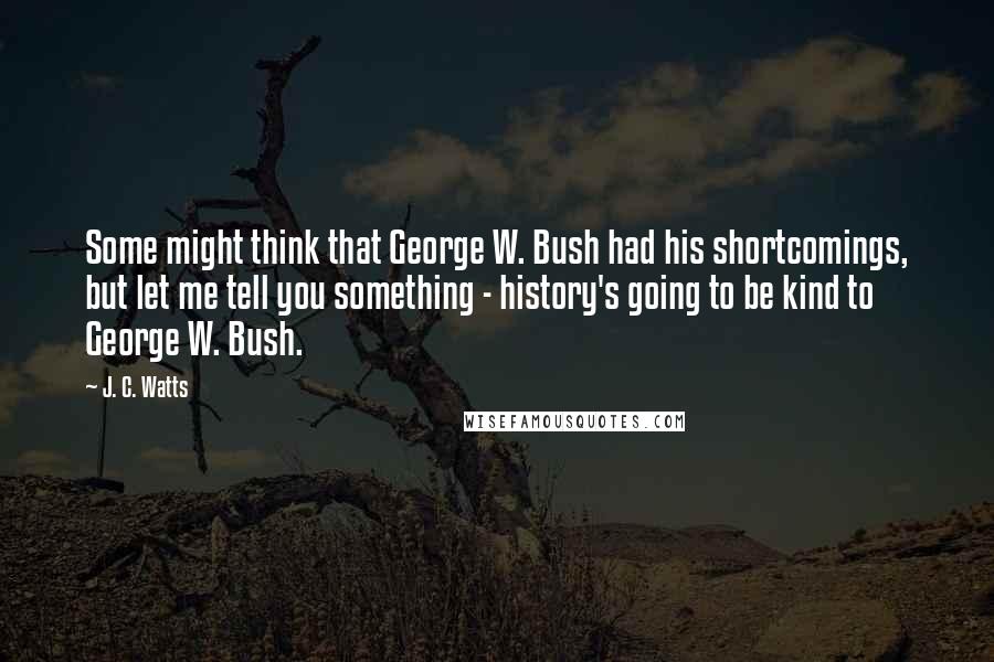 J. C. Watts Quotes: Some might think that George W. Bush had his shortcomings, but let me tell you something - history's going to be kind to George W. Bush.