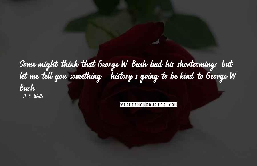 J. C. Watts Quotes: Some might think that George W. Bush had his shortcomings, but let me tell you something - history's going to be kind to George W. Bush.