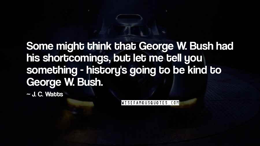 J. C. Watts Quotes: Some might think that George W. Bush had his shortcomings, but let me tell you something - history's going to be kind to George W. Bush.