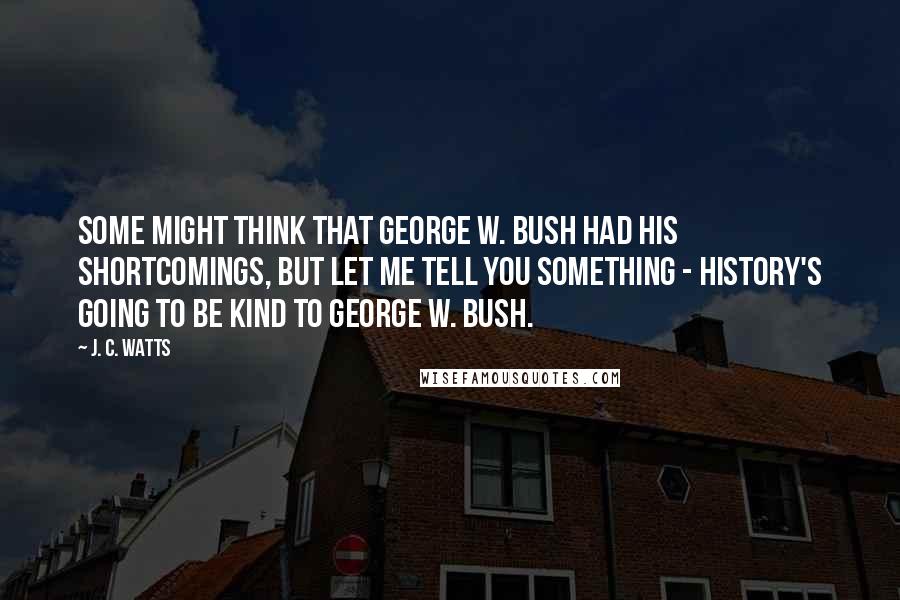 J. C. Watts Quotes: Some might think that George W. Bush had his shortcomings, but let me tell you something - history's going to be kind to George W. Bush.