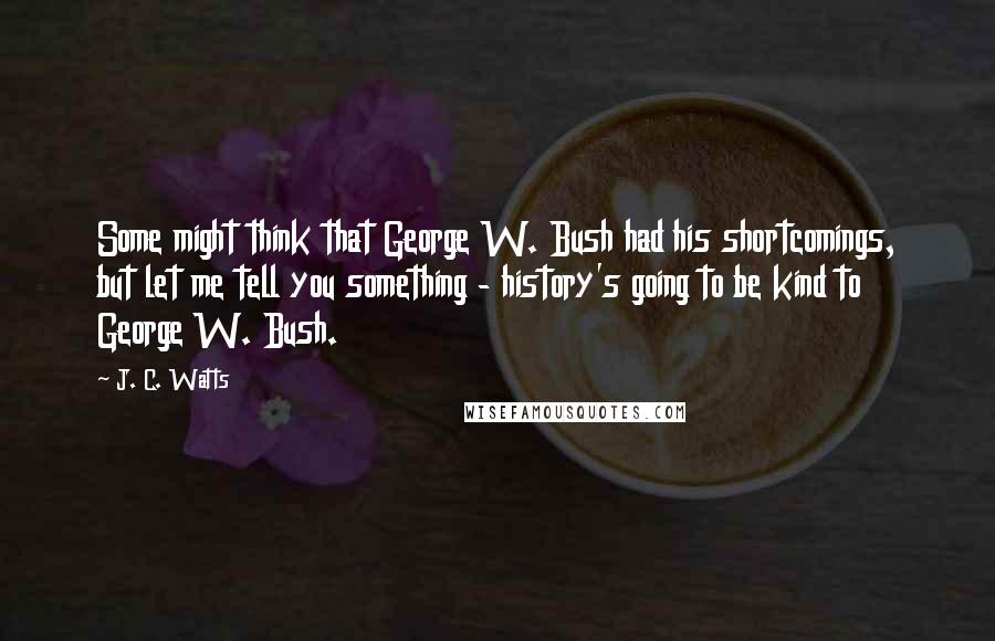J. C. Watts Quotes: Some might think that George W. Bush had his shortcomings, but let me tell you something - history's going to be kind to George W. Bush.