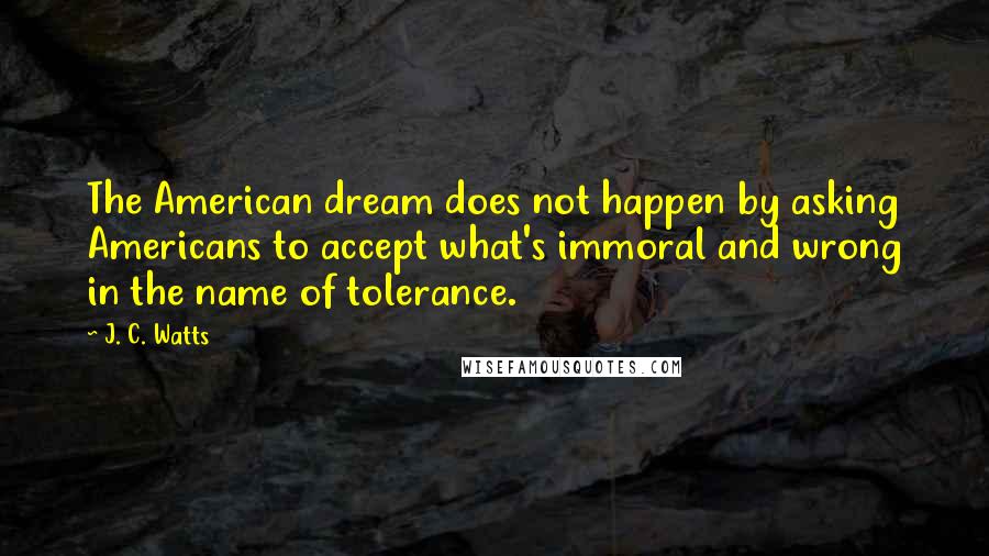 J. C. Watts Quotes: The American dream does not happen by asking Americans to accept what's immoral and wrong in the name of tolerance.