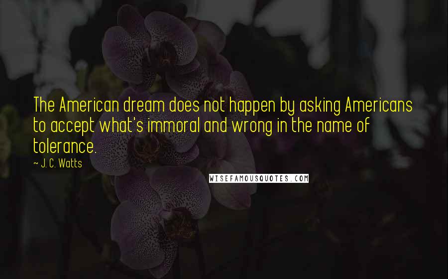 J. C. Watts Quotes: The American dream does not happen by asking Americans to accept what's immoral and wrong in the name of tolerance.