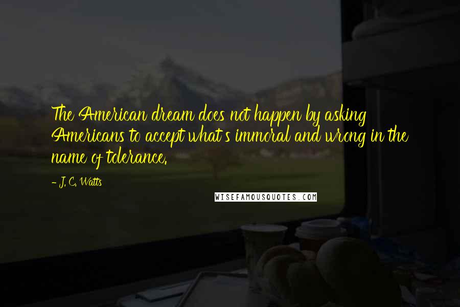 J. C. Watts Quotes: The American dream does not happen by asking Americans to accept what's immoral and wrong in the name of tolerance.