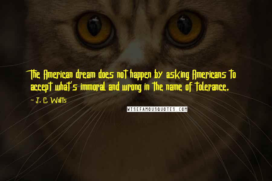 J. C. Watts Quotes: The American dream does not happen by asking Americans to accept what's immoral and wrong in the name of tolerance.