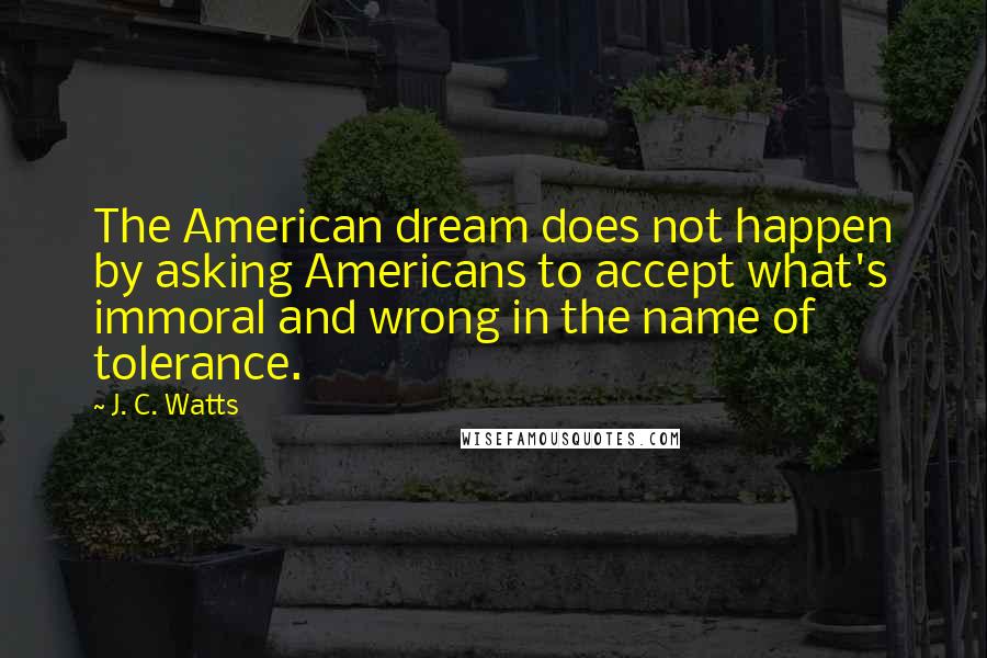 J. C. Watts Quotes: The American dream does not happen by asking Americans to accept what's immoral and wrong in the name of tolerance.