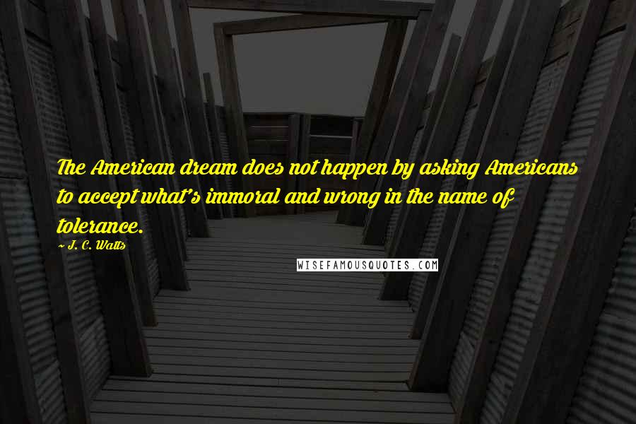 J. C. Watts Quotes: The American dream does not happen by asking Americans to accept what's immoral and wrong in the name of tolerance.