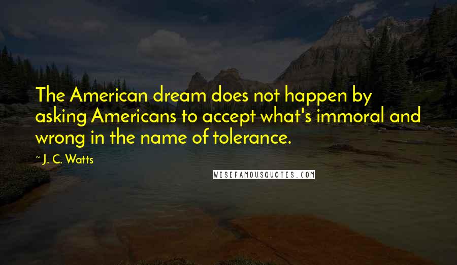 J. C. Watts Quotes: The American dream does not happen by asking Americans to accept what's immoral and wrong in the name of tolerance.