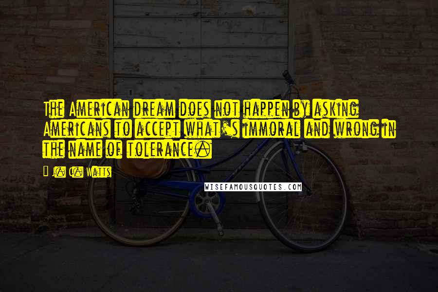 J. C. Watts Quotes: The American dream does not happen by asking Americans to accept what's immoral and wrong in the name of tolerance.
