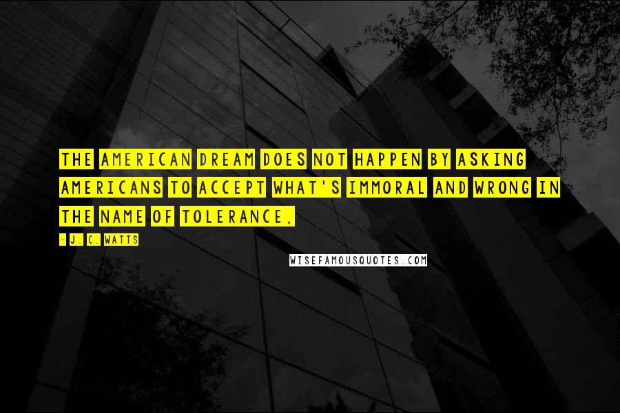 J. C. Watts Quotes: The American dream does not happen by asking Americans to accept what's immoral and wrong in the name of tolerance.
