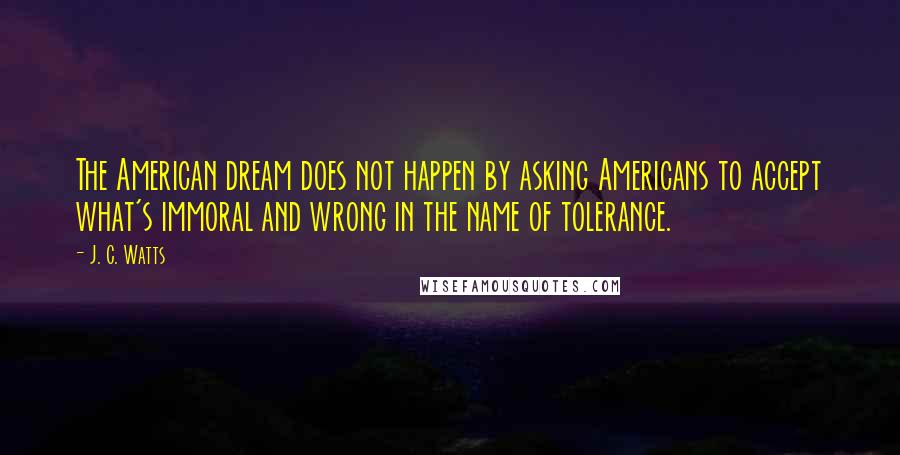 J. C. Watts Quotes: The American dream does not happen by asking Americans to accept what's immoral and wrong in the name of tolerance.