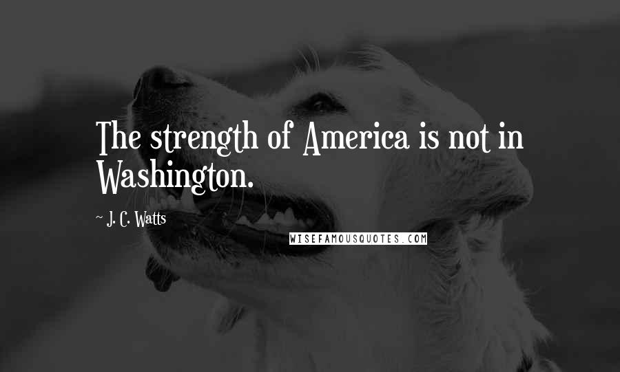 J. C. Watts Quotes: The strength of America is not in Washington.