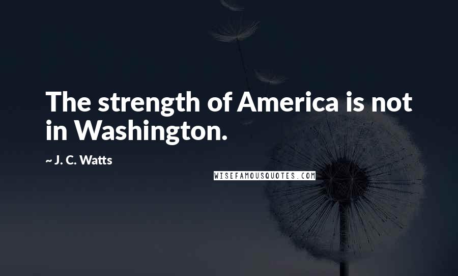 J. C. Watts Quotes: The strength of America is not in Washington.