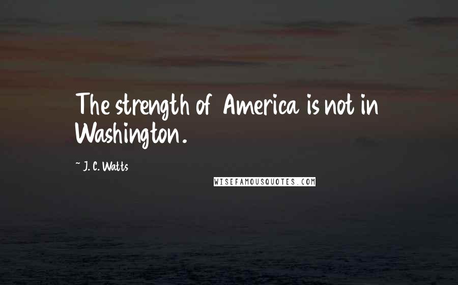 J. C. Watts Quotes: The strength of America is not in Washington.